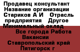 Продавец-консультант › Название организации ­ Стариков А.И › Отрасль предприятия ­ Другое › Минимальный оклад ­ 14 000 - Все города Работа » Вакансии   . Ставропольский край,Пятигорск г.